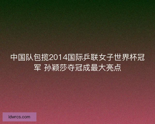中国队包揽2014国际乒联女子世界杯冠军 孙颖莎夺冠成最大亮点