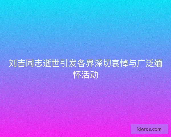刘吉同志逝世引发各界深切哀悼与广泛缅怀活动
